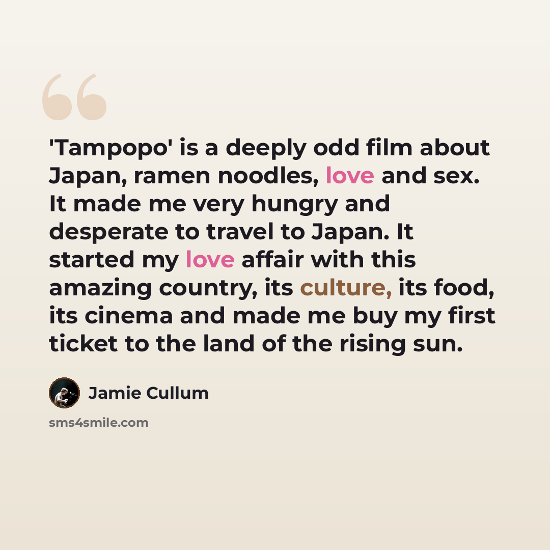 “'Tampopo' is a deeply odd film about Japan, ramen noodles, love and sex. It made me very hungry and desperate to travel to Japan. It started my love affair with this amazing country, its culture, its food, its cinema and made me buy my first ticket to the land of the rising sun.” quote by Jamie Cullum