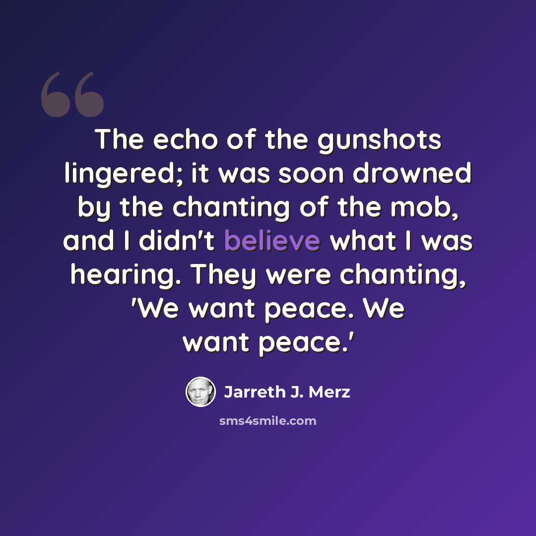 “The echo of the gunshots lingered; it was soon drowned by the chanting of the mob, and I didn't believe what I was hearing. They were chanting, 'We want peace. We want peace.'” quote by Jarreth J. Merz