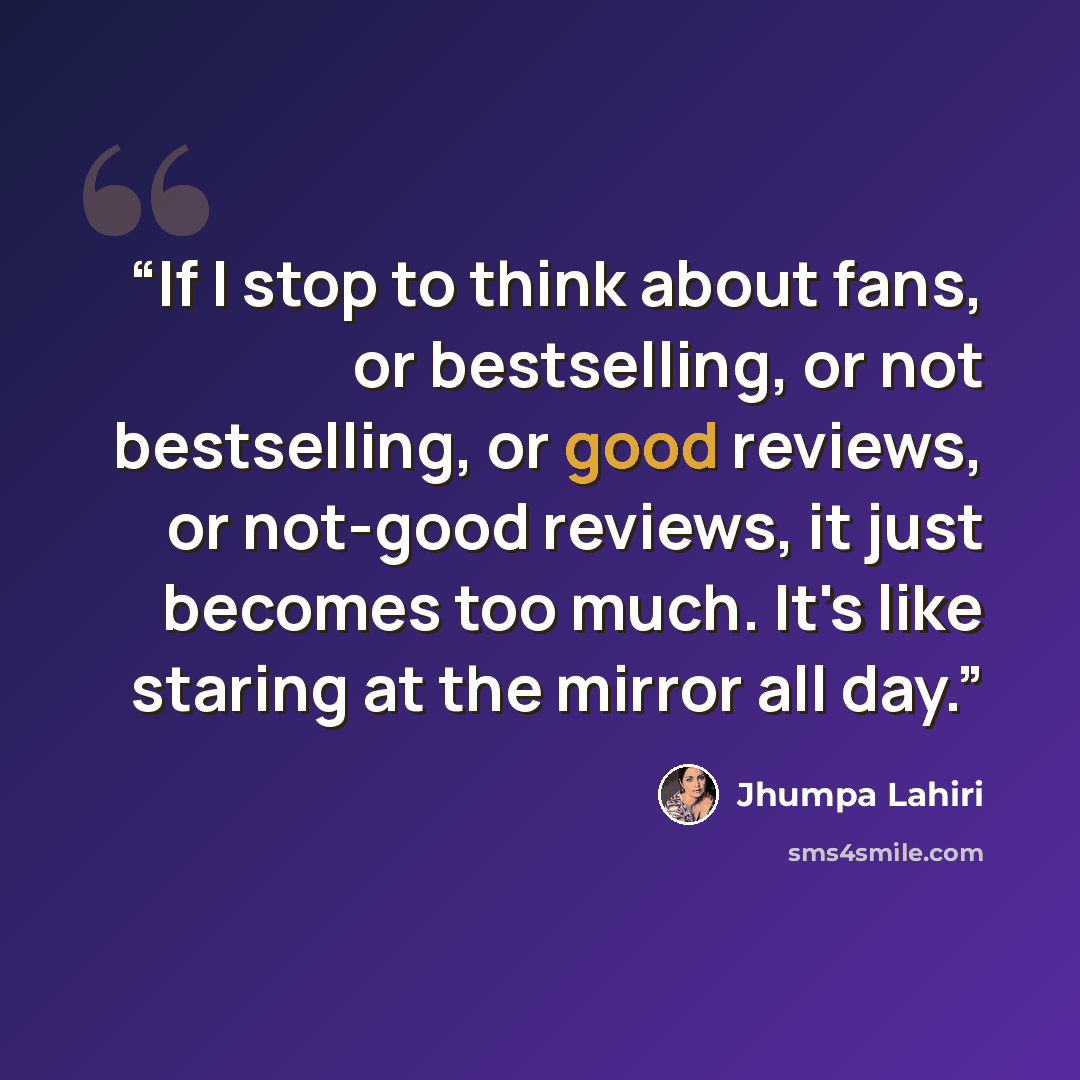 “If I stop to think about fans, or bestselling, or not bestselling, or good reviews, or not-good reviews, it just becomes too much. It's like staring at the mirror all day.” quote by Jhumpa Lahiri