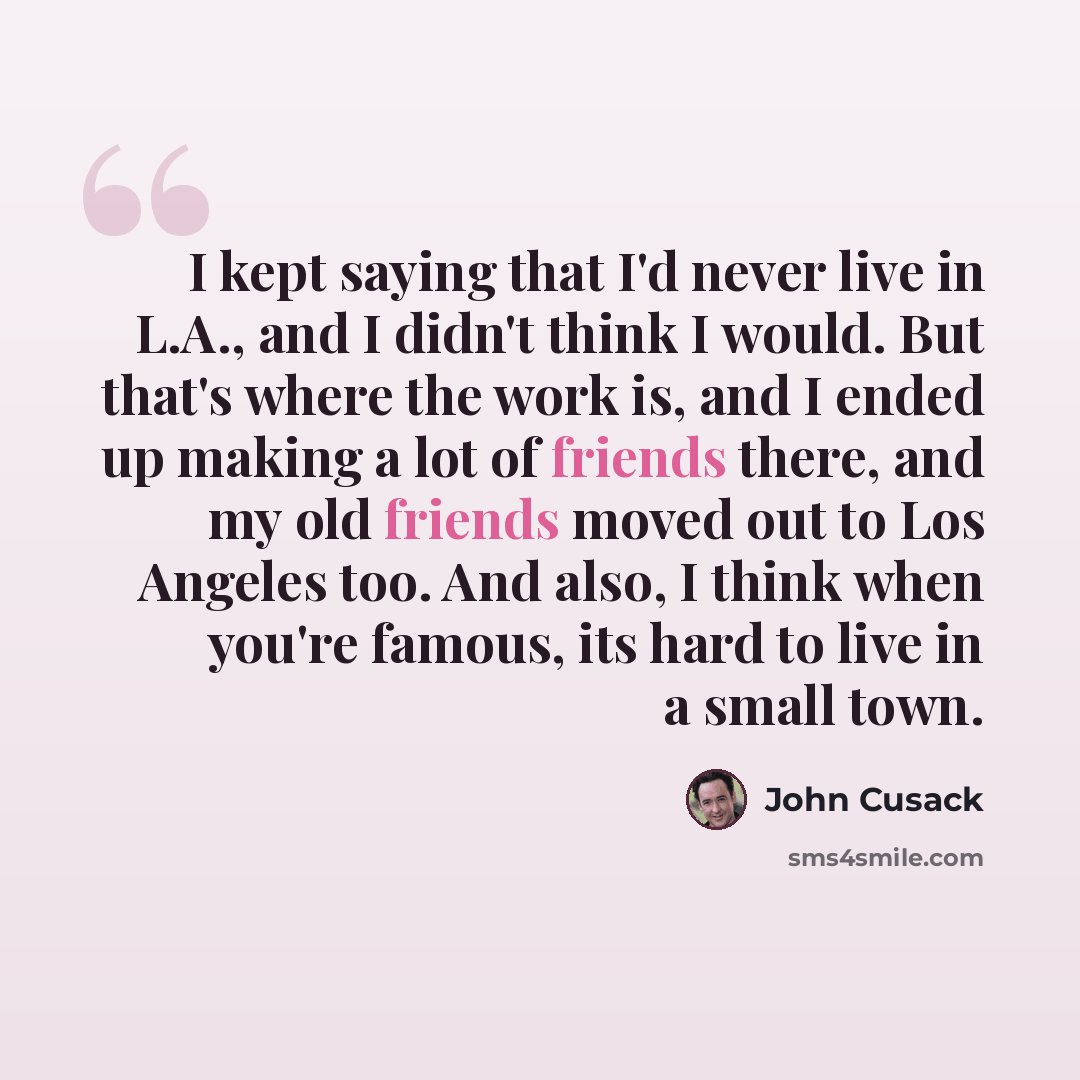 “I kept saying that I'd never live in L.A., and I didn't think I would. But that's where the work is, and I ended up making a lot of friends there, and my old friends moved out to Los Angeles too. And also, I think when you're famous, its hard to live in a small town.” quote by John Cusack