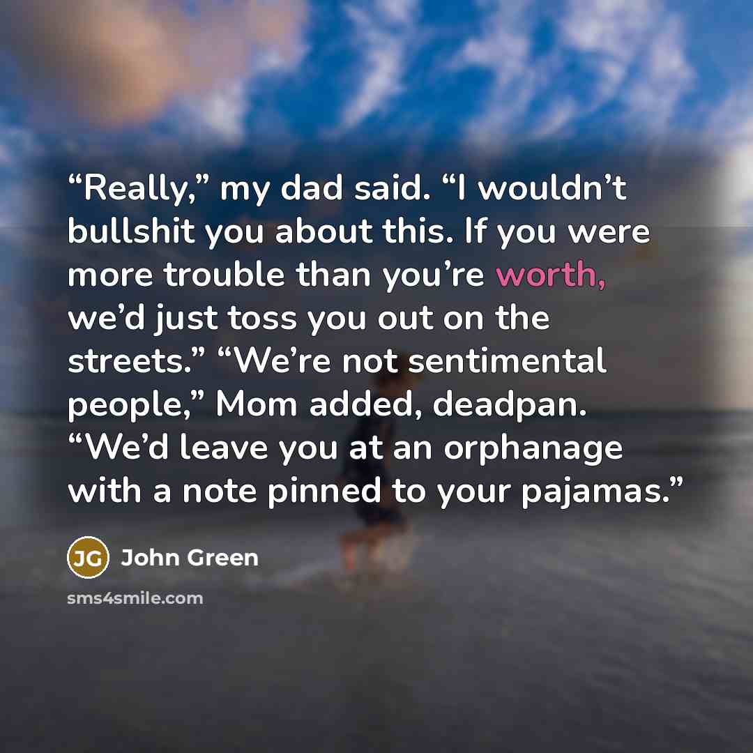“Really,” my dad said. “I wouldn’t bullshit you about this. If you were more trouble than you’re worth, we’d just toss you out on the streets.” “We’re not sentimental people,” Mom added, deadpan. “We’d leave you at an orphanage with a note pinned to your pajamas.” quote by John Green