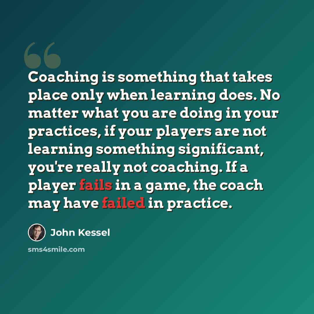 “Coaching is something that takes place only when learning does. No matter what you are doing in your practices, if your players are not learning something significant, you're really not coaching. If a player fails in a game, the coach may have failed in practice.” quote by John Kessel