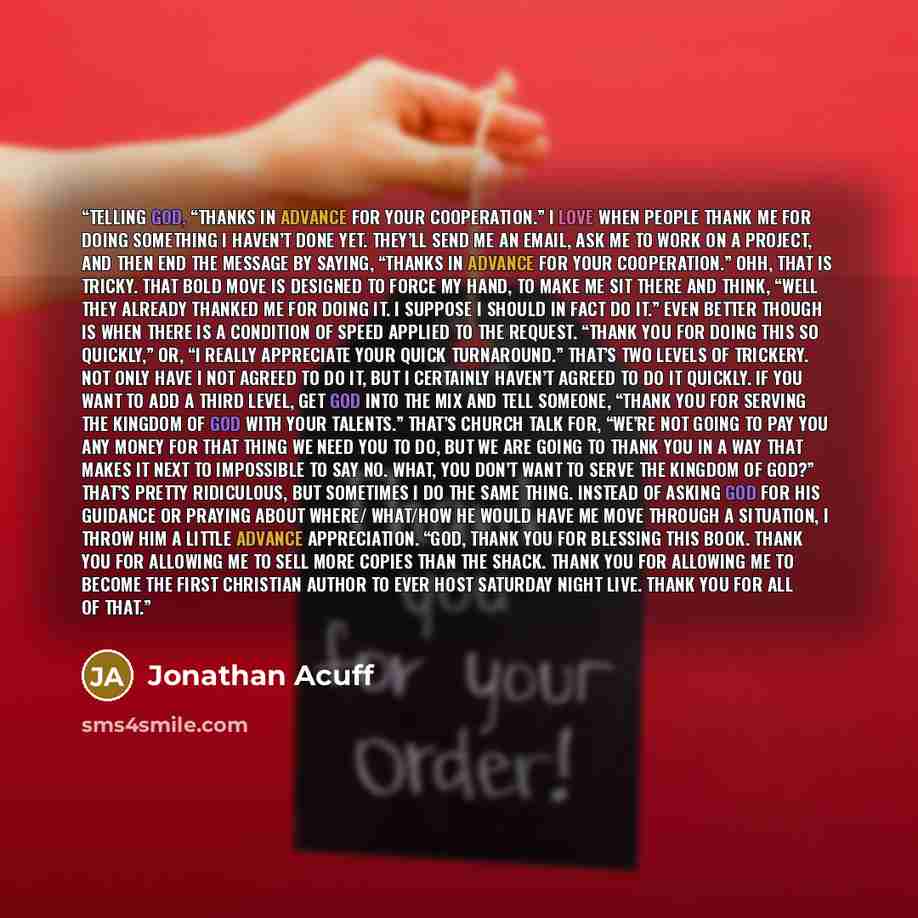 “TELLING GOD, “THANKS IN ADVANCE FOR YOUR COOPERATION.” I love when people thank me for doing something I haven’t done yet. They’ll send me an email, ask me to work on a project, and then end the message by saying, “Thanks in advance for your cooperation.” Ohh, that is tricky. That bold move is…” quote by Jonathan Acuff