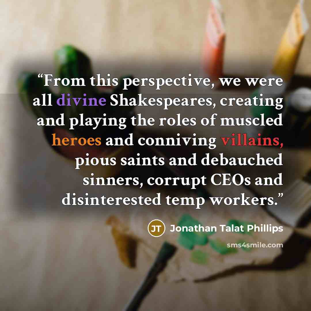 “From this perspective, we were all divine Shakespeares, creating and playing the roles of muscled heroes and conniving villains, pious saints and debauched sinners, corrupt CEOs and disinterested temp workers.” quote by Jonathan Talat Phillips