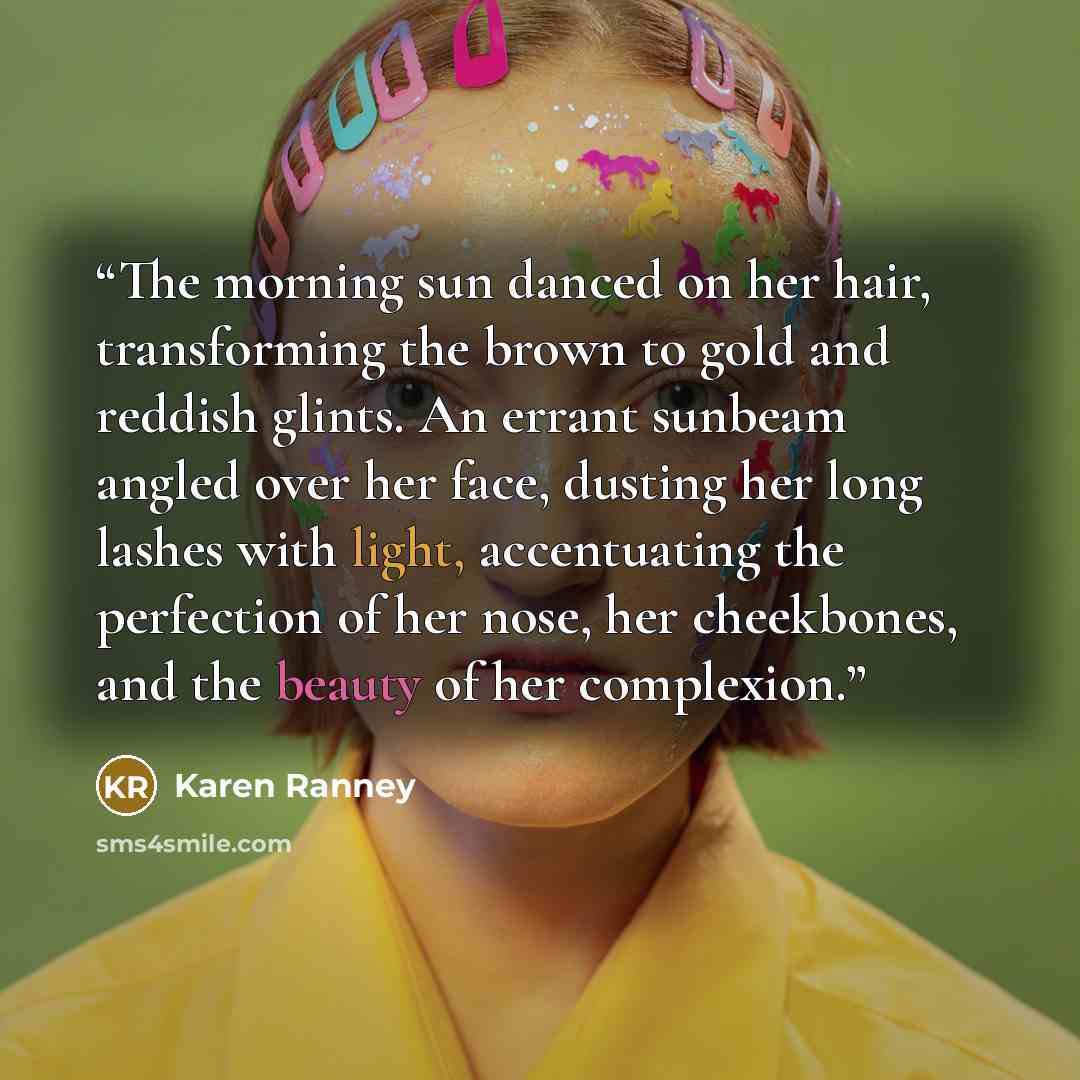 “The morning sun danced on her hair, transforming the brown to gold and reddish glints. An errant sunbeam angled over her face, dusting her long lashes with light, accentuating the perfection of her nose, her cheekbones, and the beauty of her complexion.” quote by Karen Ranney