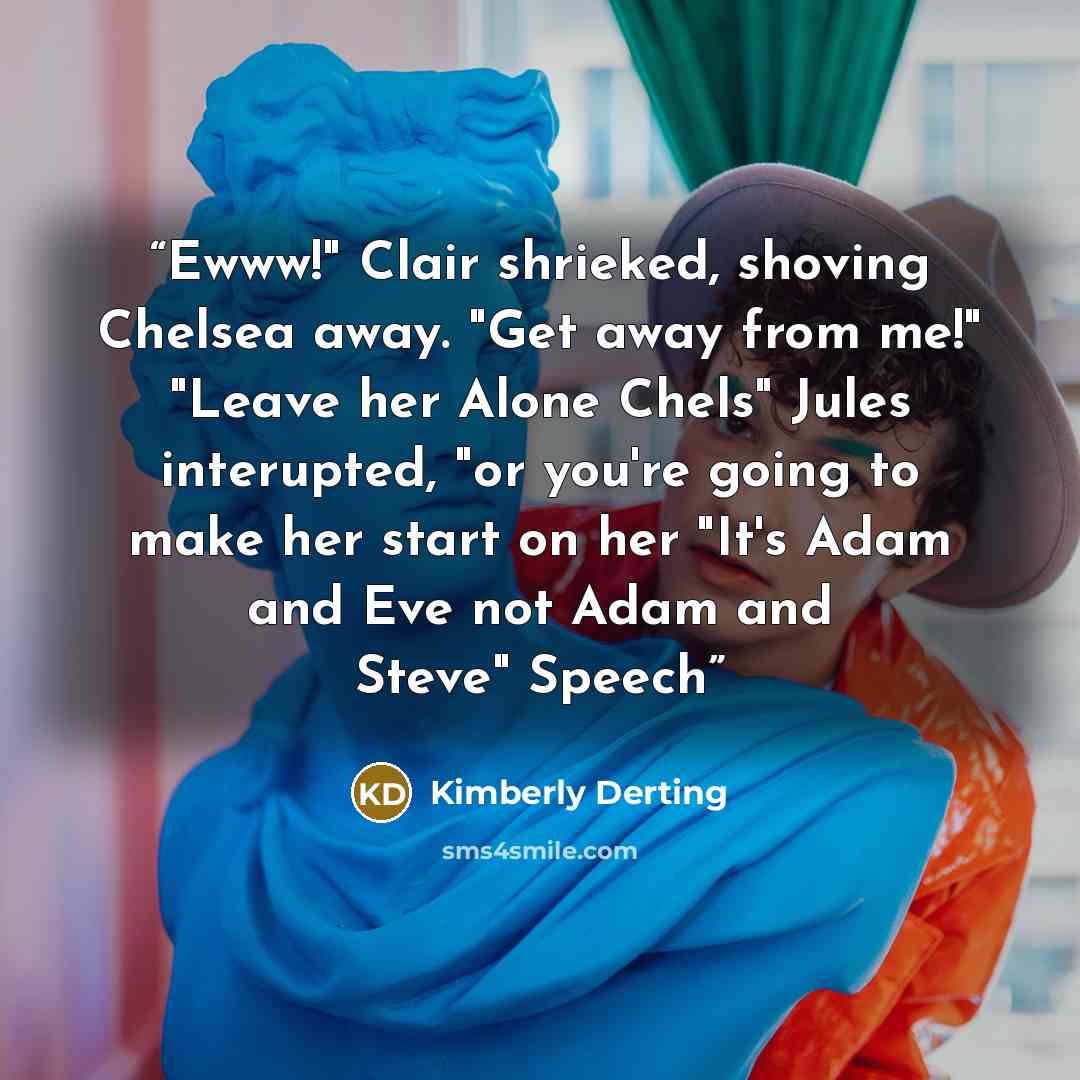 “Ewww!" Clair shrieked, shoving Chelsea away. "Get away from me!" "Leave her Alone Chels" Jules interupted, "or you're going to make her start on her "It's Adam and Eve not Adam and Steve" Speech” quote by Kimberly Derting