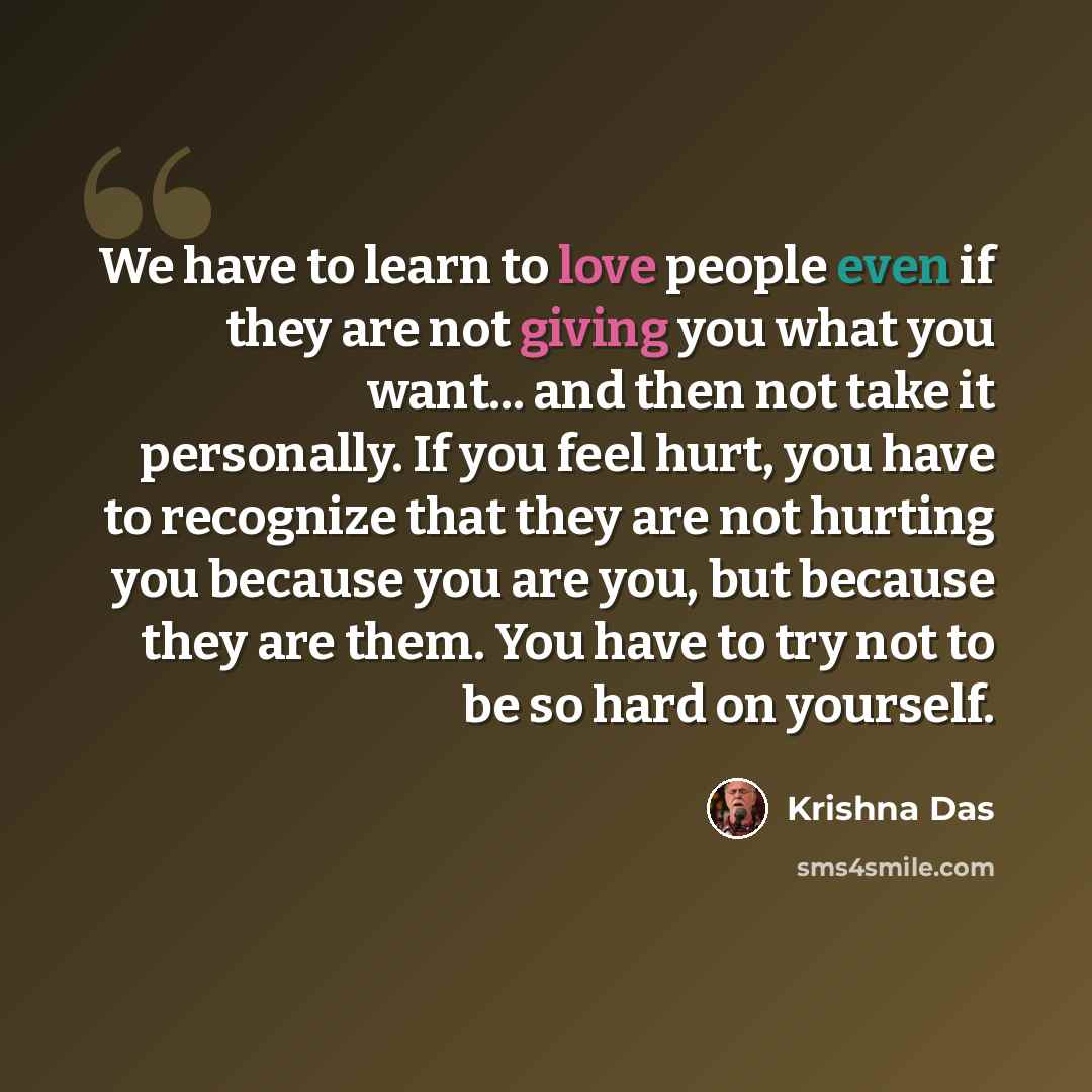 “We have to learn to love people even if they are not giving you what you want... and then not take it personally. If you feel hurt, you have to recognize that they are not hurting you because you are you, but because they are them. You have to try not to be so hard on yourself.” quote by Krishna Das
