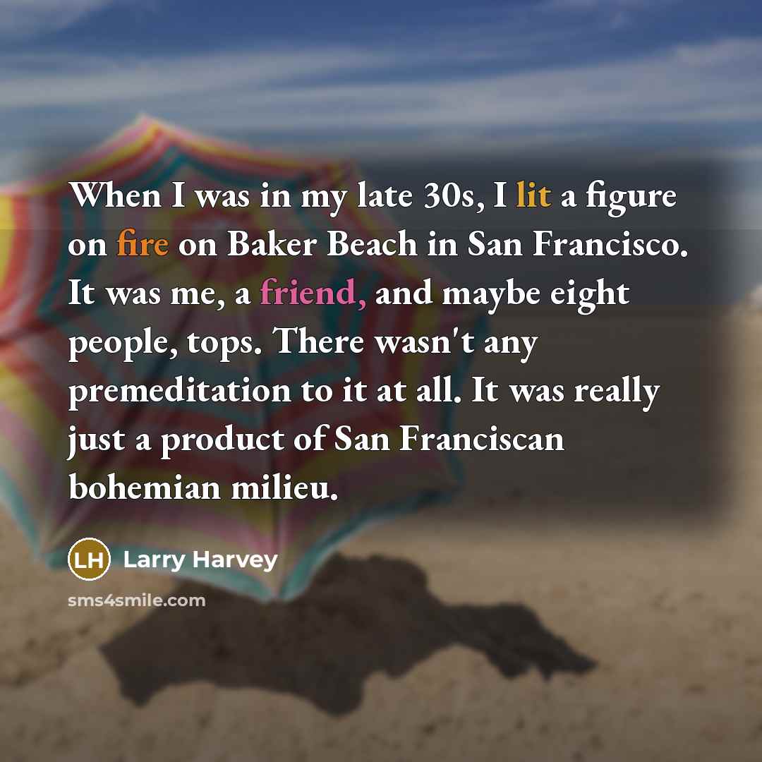 “When I was in my late 30s, I lit a figure on fire on Baker Beach in San Francisco. It was me, a friend, and maybe eight people, tops. There wasn't any premeditation to it at all. It was really just a product of San Franciscan bohemian milieu.” quote by Larry Harvey