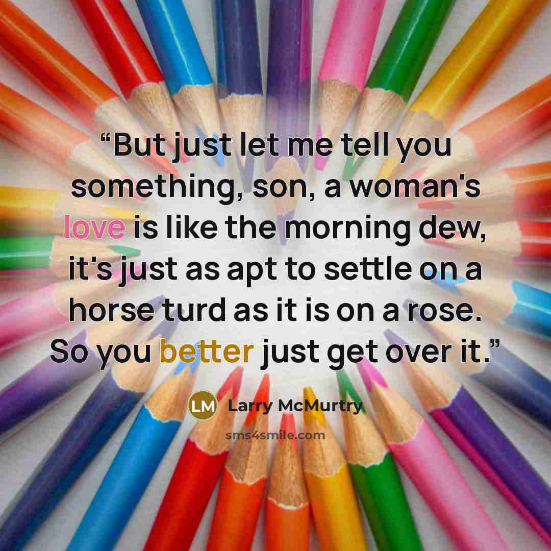 “But just let me tell you something, son, a woman's love is like the morning dew, it's just as apt to settle on a horse turd as it is on a rose. So you better just get over it.” quote by Larry McMurtry