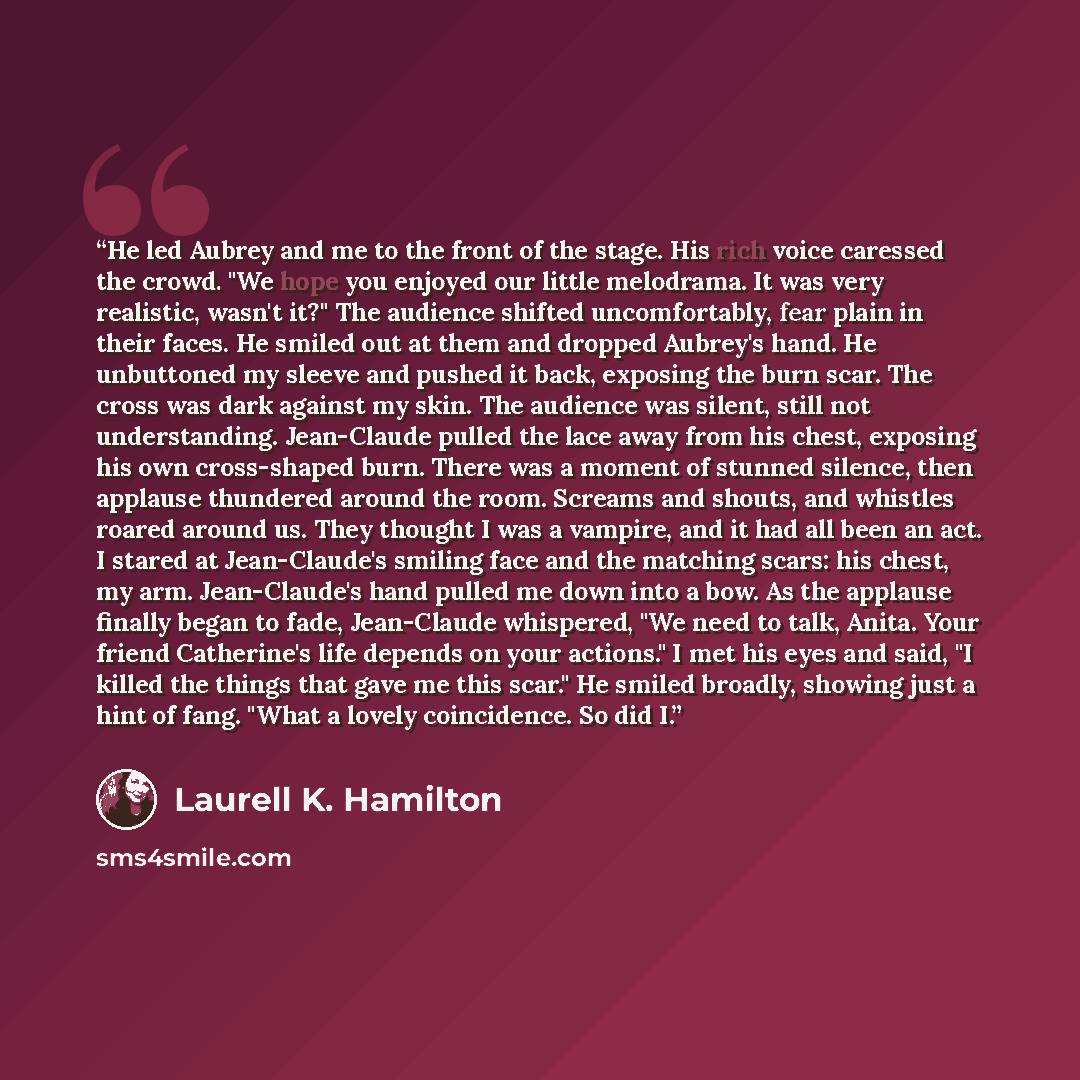 “He led Aubrey and me to the front of the stage. His rich voice caressed the crowd. "We hope you enjoyed our little melodrama. It was very realistic, wasn't it?" The audience shifted uncomfortably, fear plain in their faces. He smiled out at them and dropped Aubrey's hand. He unbuttoned my sleeve…” quote by Laurell K. Hamilton