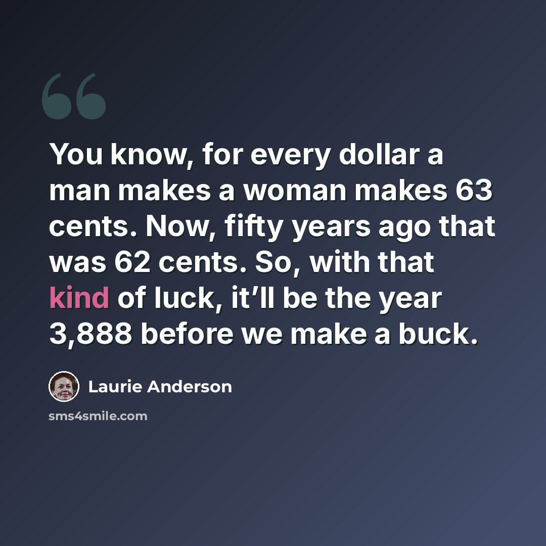 “You know, for every dollar a man makes a woman makes 63 cents. Now, fifty years ago that was 62 cents. So, with that kind of luck, it’ll be the year 3,888 before we make a buck.” quote by Laurie Anderson