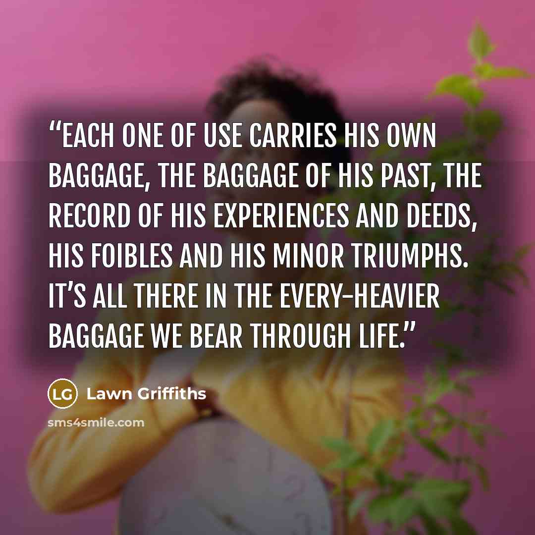 “Each one of use carries his own baggage, the baggage of his past, the record of his experiences and deeds, his foibles and his minor triumphs. It’s all there in the every-heavier baggage we bear through life.” quote by Lawn Griffiths