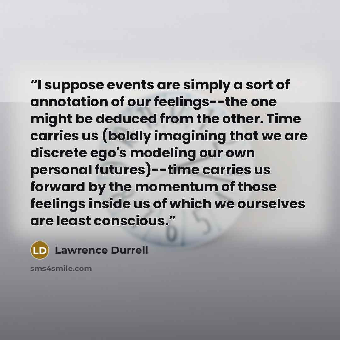 “I suppose events are simply a sort of annotation of our feelings--the one might be deduced from the other. Time carries us (boldly imagining that we are discrete ego's modeling our own personal futures)--time carries us forward by the momentum of those feelings inside us of which we ourselves are…” quote by Lawrence Durrell