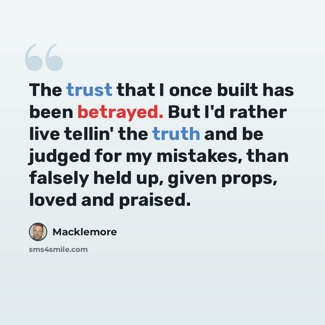 “The trust that I once built has been betrayed. But I'd rather live tellin' the truth and be judged for my mistakes, than falsely held up, given props, loved and praised.” quote by Macklemore