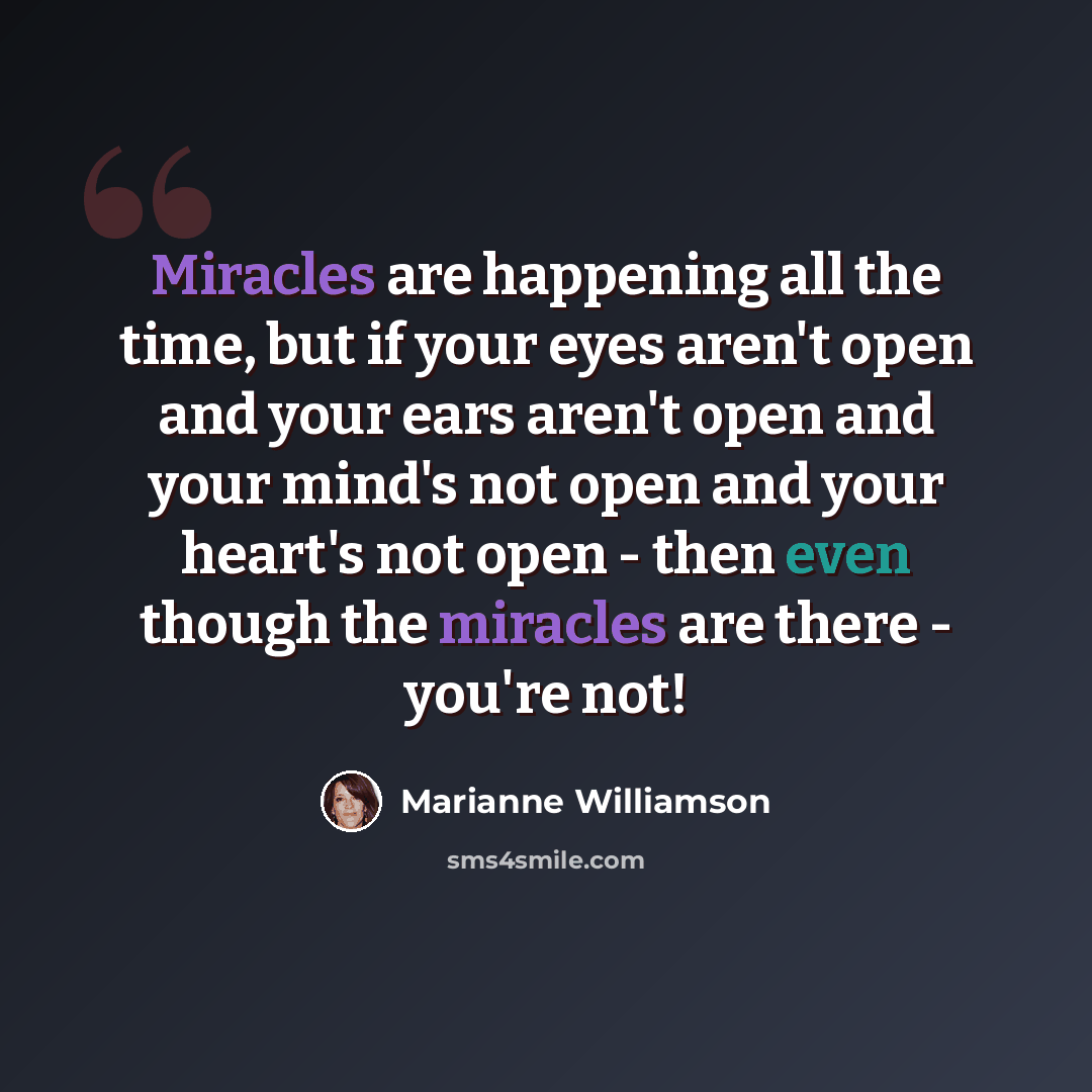 “Miracles are happening all the time, but if your eyes aren't open and your ears aren't open and your mind's not open and your heart's not open - then even though the miracles are there - you're not!” quote by Marianne Williamson