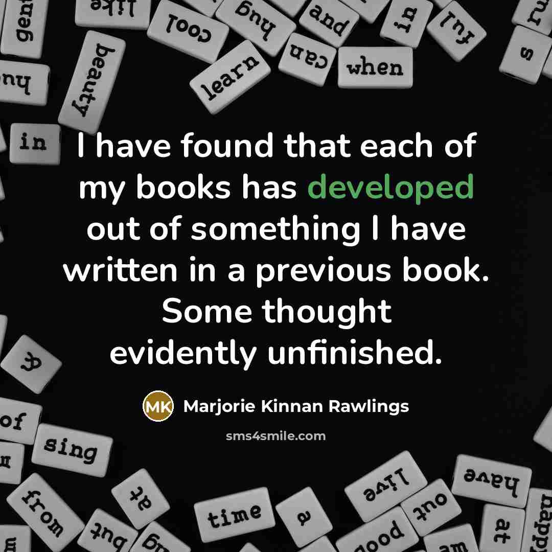 “I have found that each of my books has developed out of something I have written in a previous book. Some thought evidently unfinished.” quote by Marjorie Kinnan Rawlings
