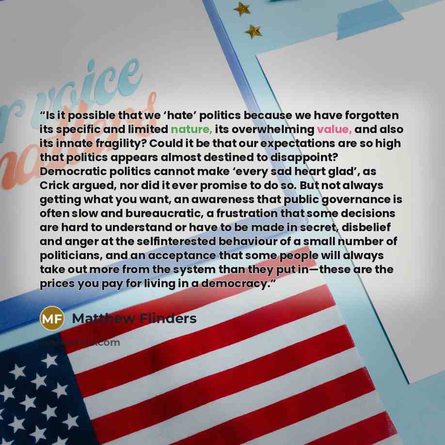 “Is it possible that we ‘hate’ politics because we have forgotten its specific and limited nature, its overwhelming value, and also its innate fragility? Could it be that our expectations are so high that politics appears almost destined to disappoint? Democratic politics cannot make ‘every sad…” quote by Matthew Flinders