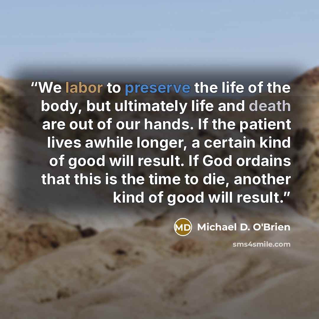 “We labor to preserve the life of the body, but ultimately life and death are out of our hands. If the patient lives awhile longer, a certain kind of good will result. If God ordains that this is the time to die, another kind of good will result.” quote by Michael D. O'Brien