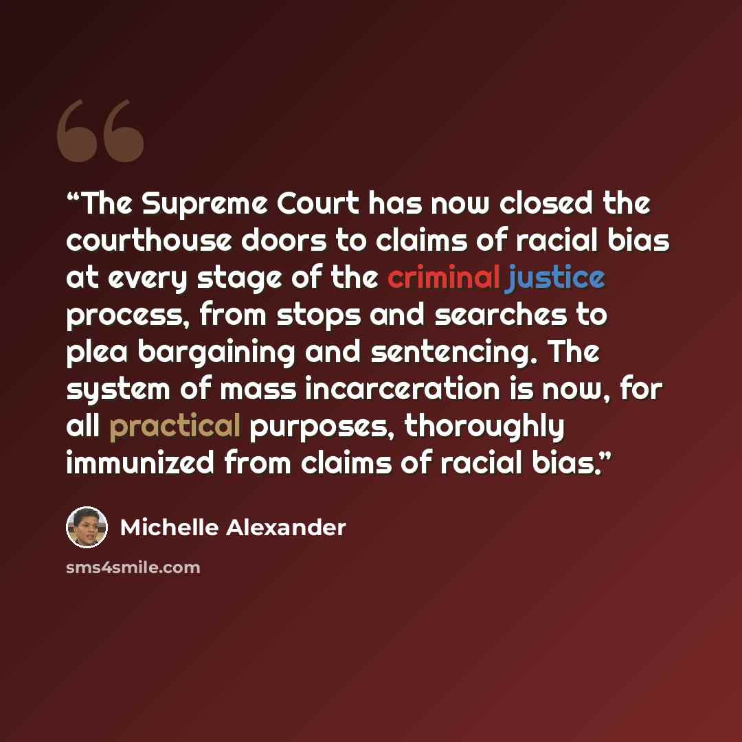 “The Supreme Court has now closed the courthouse doors to claims of racial bias at every stage of the criminal justice process, from stops and searches to plea bargaining and sentencing. The system of mass incarceration is now, for all practical purposes, thoroughly immunized from claims of racial…” quote by Michelle Alexander