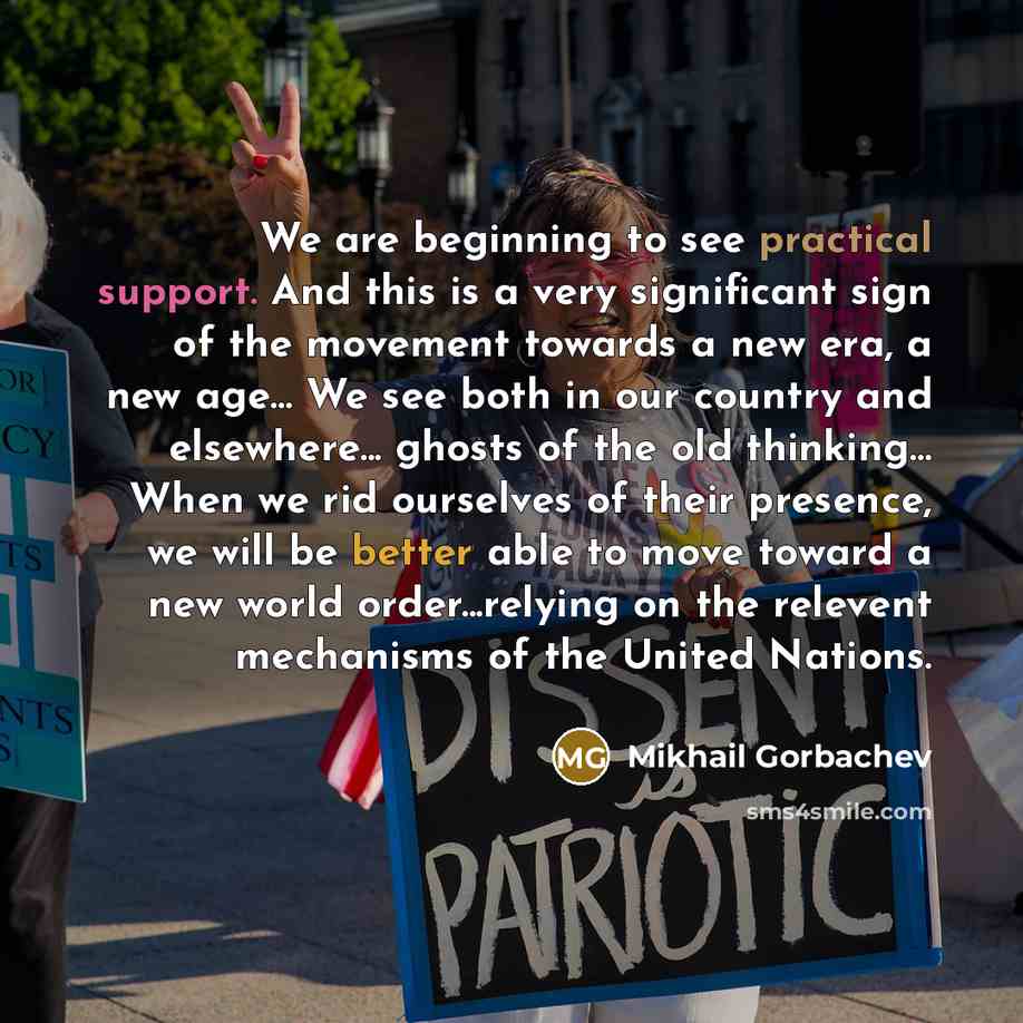 “We are beginning to see practical support. And this is a very significant sign of the movement towards a new era, a new age… We see both in our country and elsewhere... ghosts of the old thinking… When we rid ourselves of their presence, we will be better able to move toward a new world…” quote by Mikhail Gorbachev