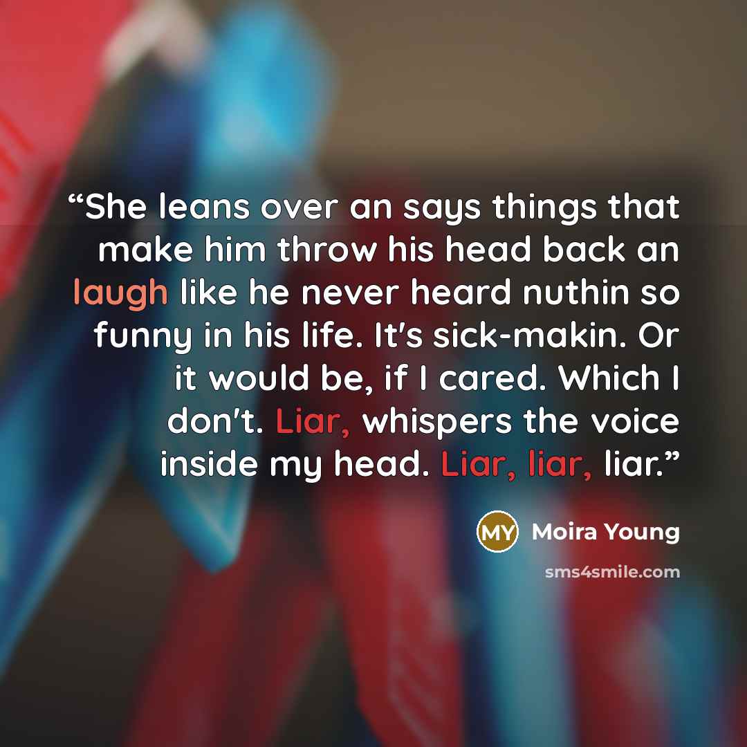 “She leans over an says things that make him throw his head back an laugh like he never heard nuthin so funny in his life. It's sick-makin. Or it would be, if I cared. Which I don't. Liar, whispers the voice inside my head. Liar, liar, liar.” quote by Moira Young