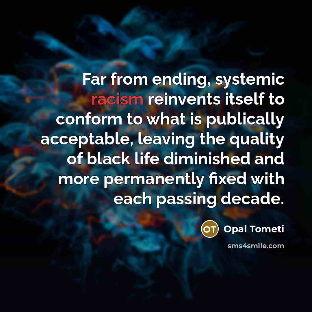 “Far from ending, systemic racism reinvents itself to conform to what is publically acceptable, leaving the quality of black life diminished and more permanently fixed with each passing decade.” quote by Opal Tometi