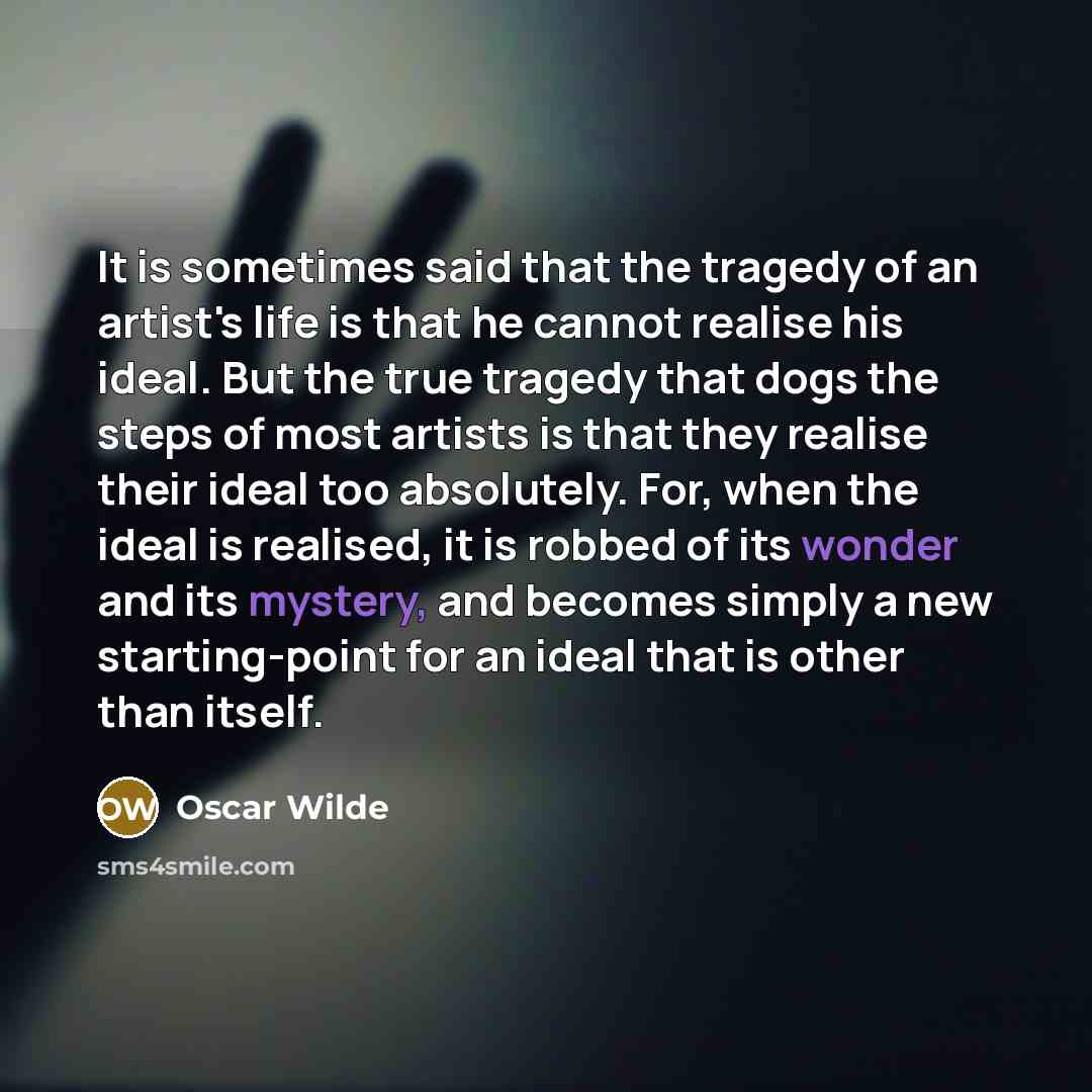 “It is sometimes said that the tragedy of an artist's life is that he cannot realise his ideal. But the true tragedy that dogs the steps of most artists is that they realise their ideal too absolutely. For, when the ideal is realised, it is robbed of its wonder and its mystery, and becomes simply a…” quote by Oscar Wilde