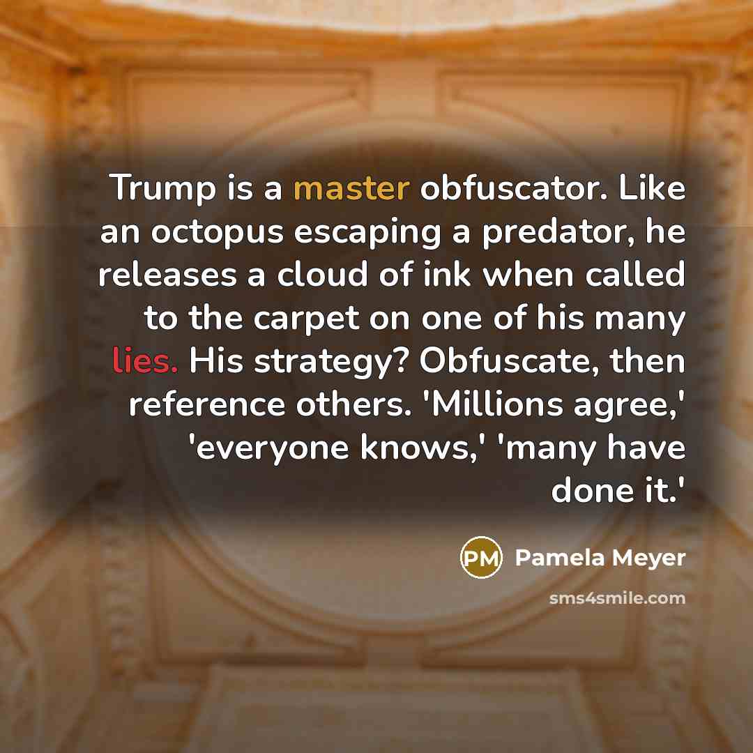 “Trump is a master obfuscator. Like an octopus escaping a predator, he releases a cloud of ink when called to the carpet on one of his many lies. His strategy? Obfuscate, then reference others. 'Millions agree,' 'everyone knows,' 'many have done it.'” quote by Pamela Meyer