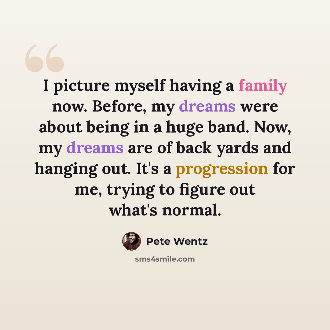 “I picture myself having a family now. Before, my dreams were about being in a huge band. Now, my dreams are of back yards and hanging out. It's a progression for me, trying to figure out what's normal.” quote by Pete Wentz