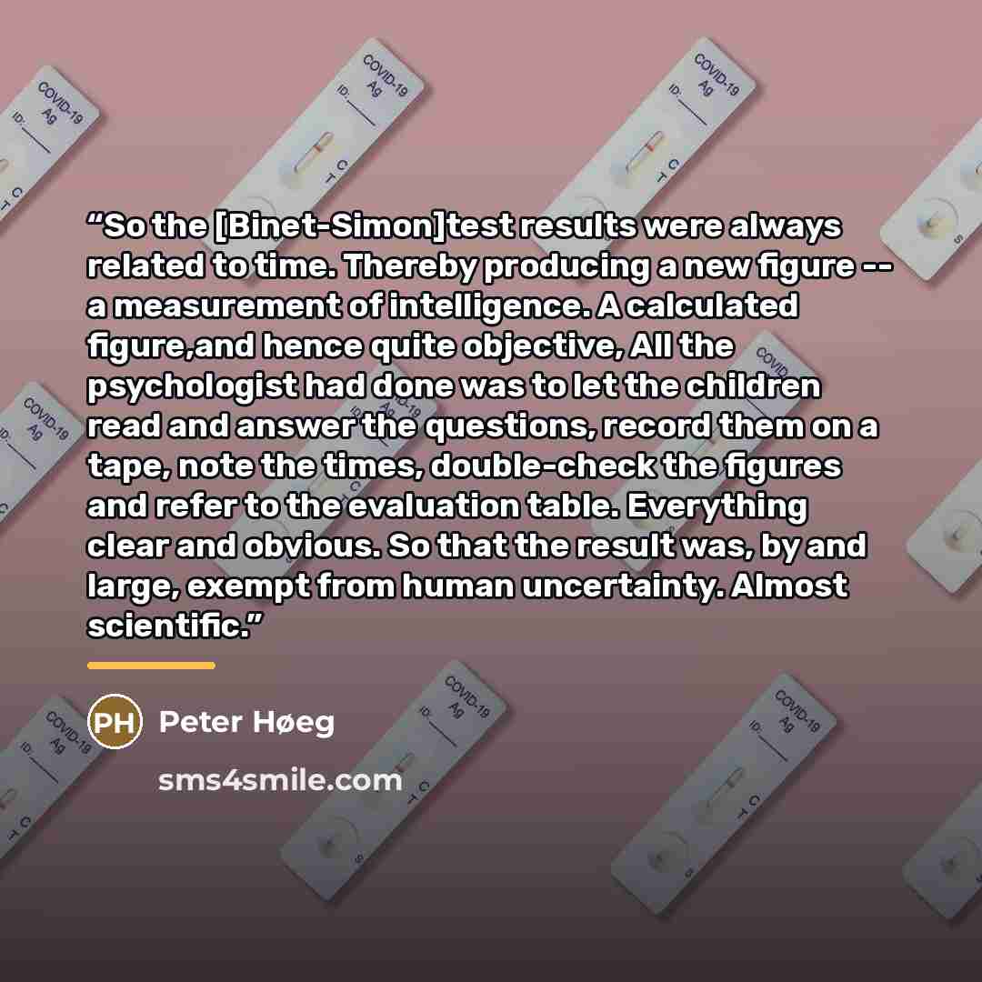 “So the [Binet-Simon]test results were always related to time. Thereby producing a new figure -- a measurement of intelligence. A calculated figure,and hence quite objective, All the psychologist had done was to let the children read and answer the questions, record them on a tape, note the times…” quote by Peter Høeg