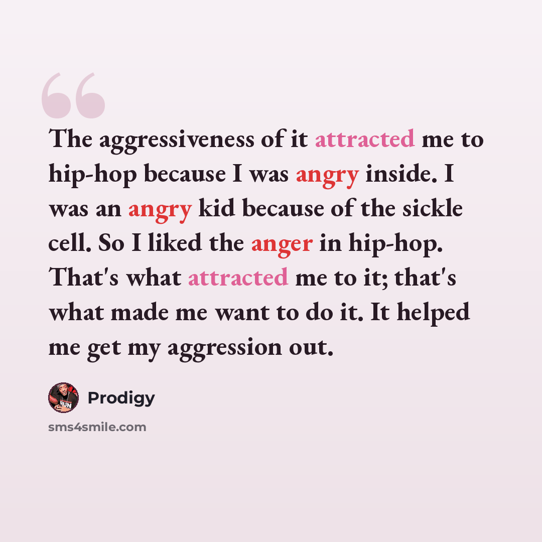 “The aggressiveness of it attracted me to hip-hop because I was angry inside. I was an angry kid because of the sickle cell. So I liked the anger in hip-hop. That's what attracted me to it; that's what made me want to do it. It helped me get my aggression out.” quote by Prodigy