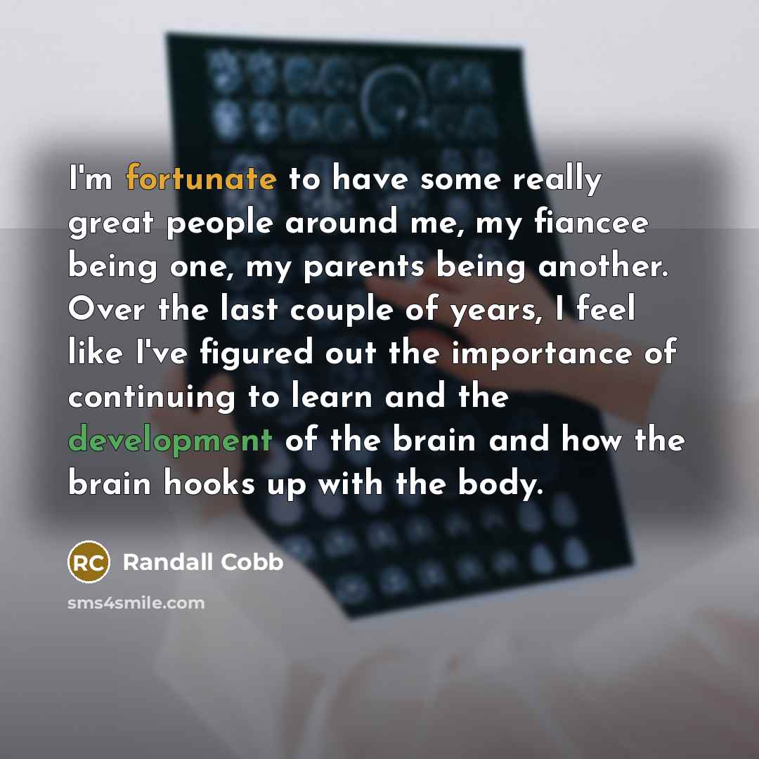 “I'm fortunate to have some really great people around me, my fiancee being one, my parents being another. Over the last couple of years, I feel like I've figured out the importance of continuing to learn and the development of the brain and how the brain hooks up with the body.” quote by Randall Cobb