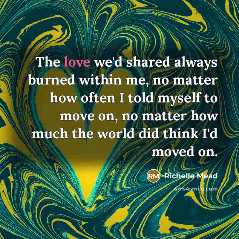 “The love we'd shared always burned within me, no matter how often I told myself to move on, no matter how much the world did think I'd moved on.” quote by Richelle Mead