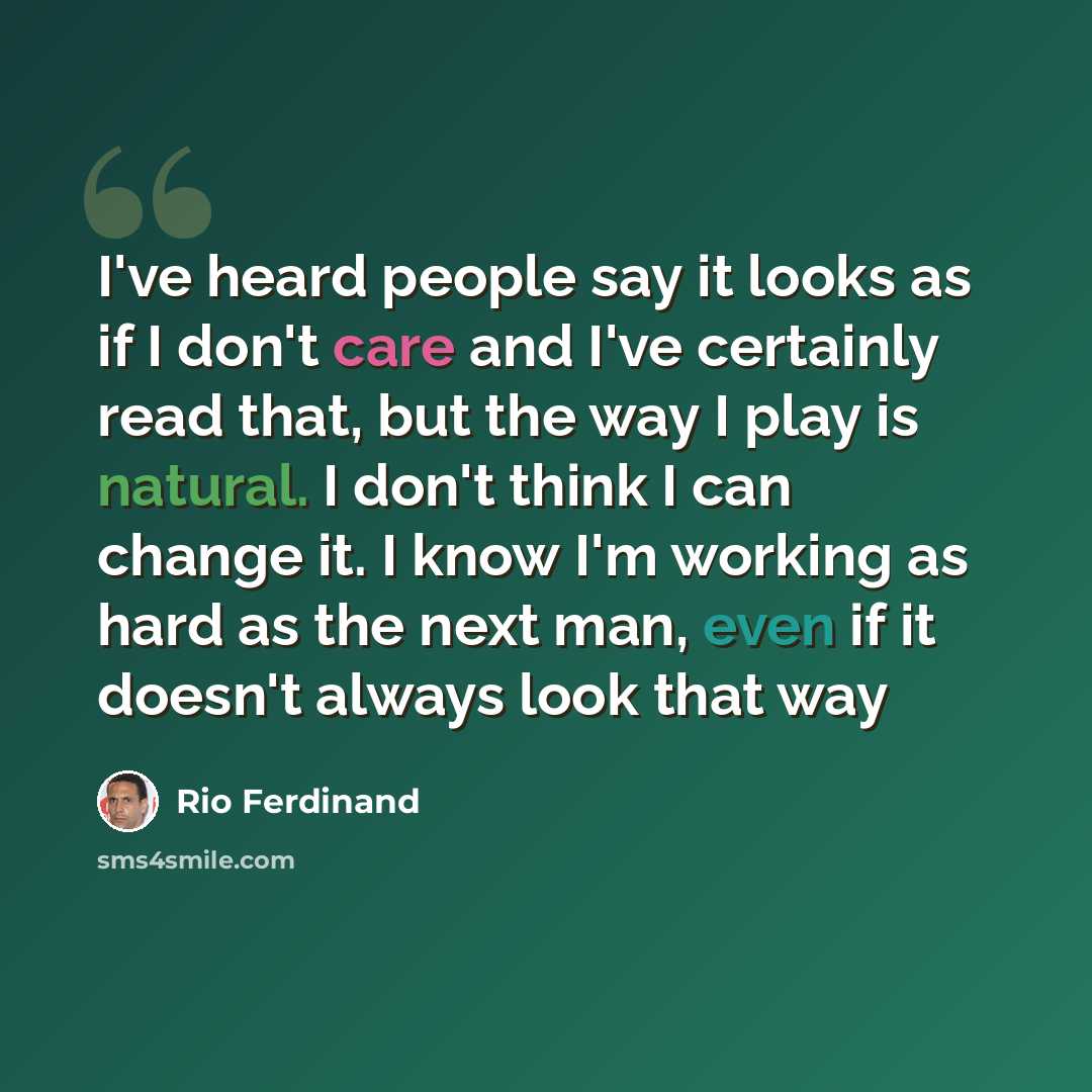 “I've heard people say it looks as if I don't care and I've certainly read that, but the way I play is natural. I don't think I can change it. I know I'm working as hard as the next man, even if it doesn't always look that way” quote by Rio Ferdinand