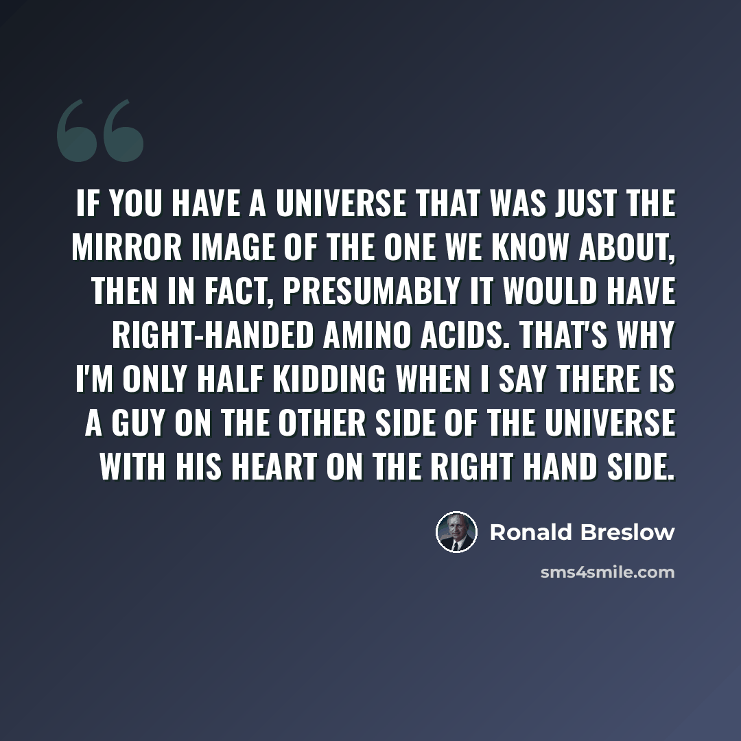 “If you have a universe that was just the mirror image of the one we know about, then in fact, presumably it would have right-handed amino acids. That's why I'm only half kidding when I say there is a guy on the other side of the universe with his heart on the right hand side.” quote by Ronald Breslow