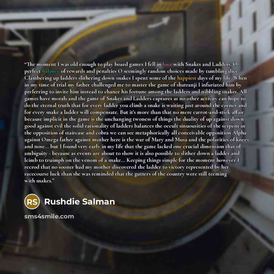 “The moment I was old enough to play board games I fell in love with Snakes and Ladders. O perfect balance of rewards and penalties O seemingly random choices made by tumbling dice Clambering up ladders slithering down snakes I spent some of the happiest days of my life. When in my time of trial my…” quote by RUSHDIE SALMAN