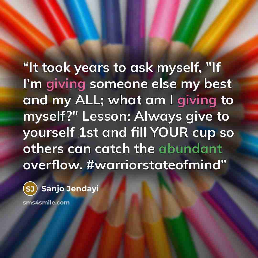 “It took years to ask myself, "If I'm giving someone else my best and my ALL; what am I giving to myself?" Lesson: Always give to yourself 1st and fill YOUR cup so others can catch the abundant overflow. #warriorstateofmind” quote by Sanjo Jendayi