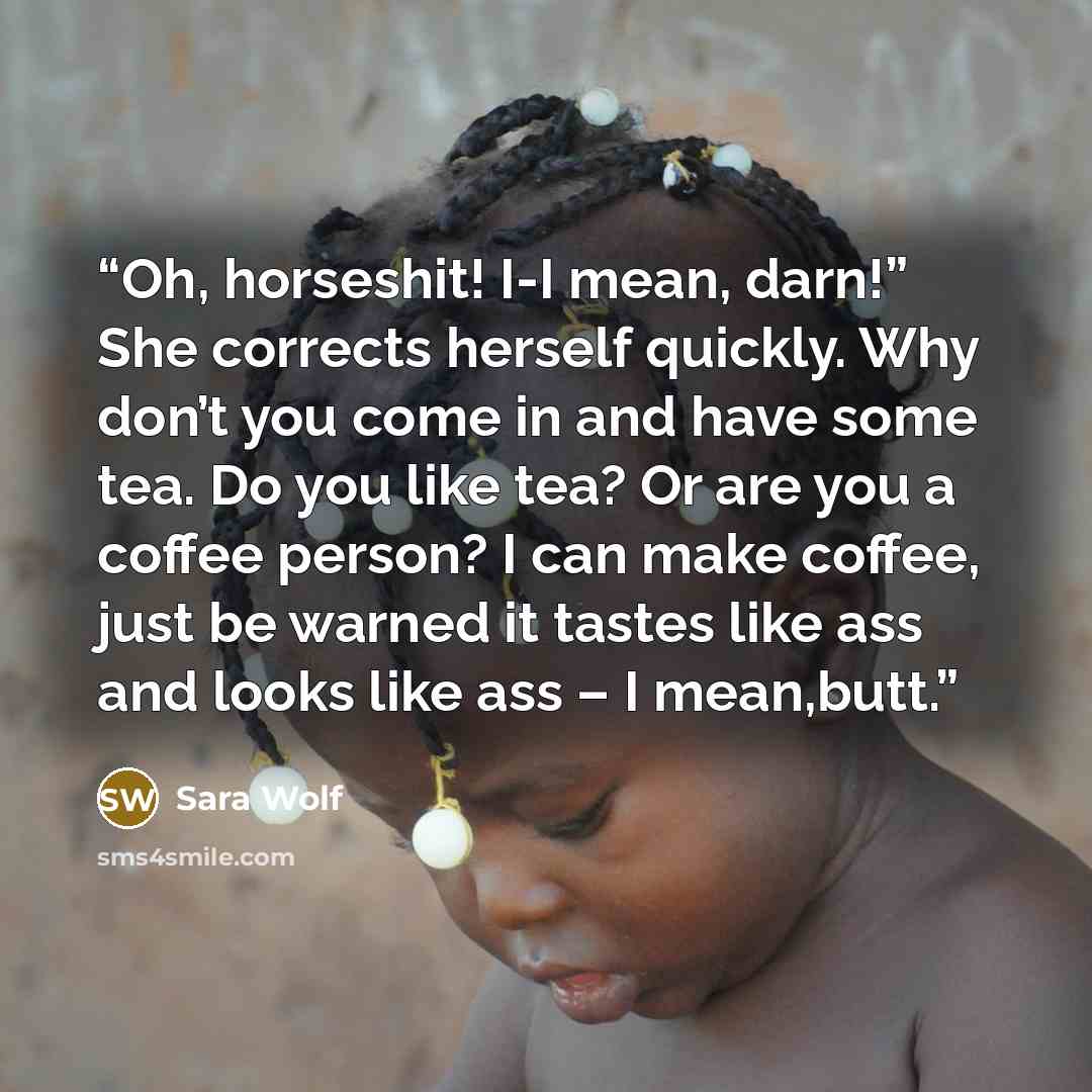 “Oh, horseshit! I-I mean, darn!” She corrects herself quickly. Why don’t you come in and have some tea. Do you like tea? Or are you a coffee person? I can make coffee, just be warned it tastes like ass and looks like ass – I mean,butt.” quote by Sara Wolf