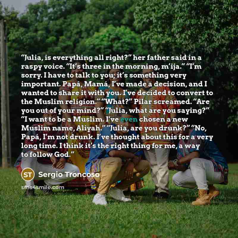 “Julia, is everything all right?” her father said in a raspy voice. “It’s three in the morning, m’ija.” “I’m sorry. I have to talk to you; it’s something very important. Papá, Mamá, I’ve made a decision, and I wanted to share it with you. I’ve decided to convert to the Muslim religion.” “What?”…” quote by Sergio Troncoso