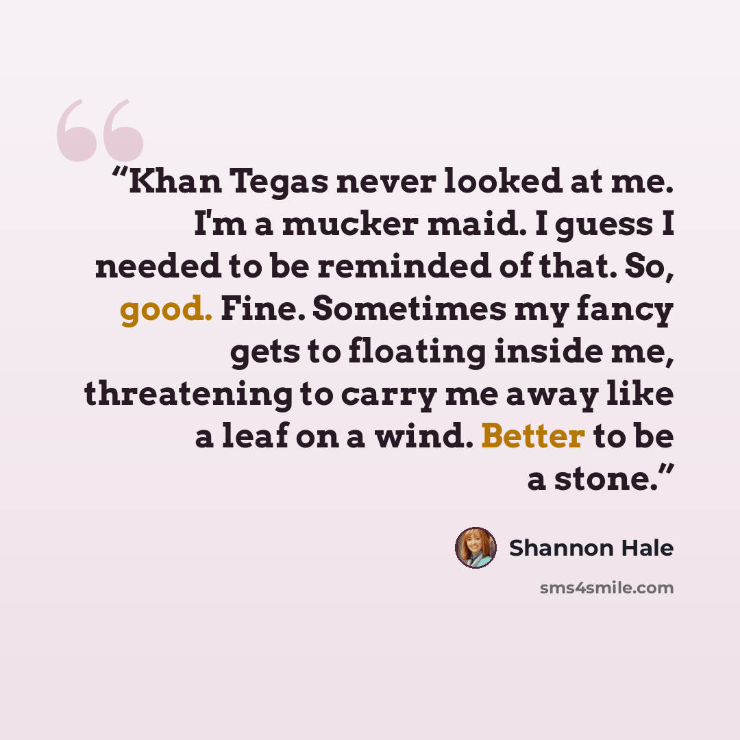 “Khan Tegas never looked at me. I'm a mucker maid. I guess I needed to be reminded of that. So, good. Fine. Sometimes my fancy gets to floating inside me, threatening to carry me away like a leaf on a wind. Better to be a stone.” quote by Shannon Hale