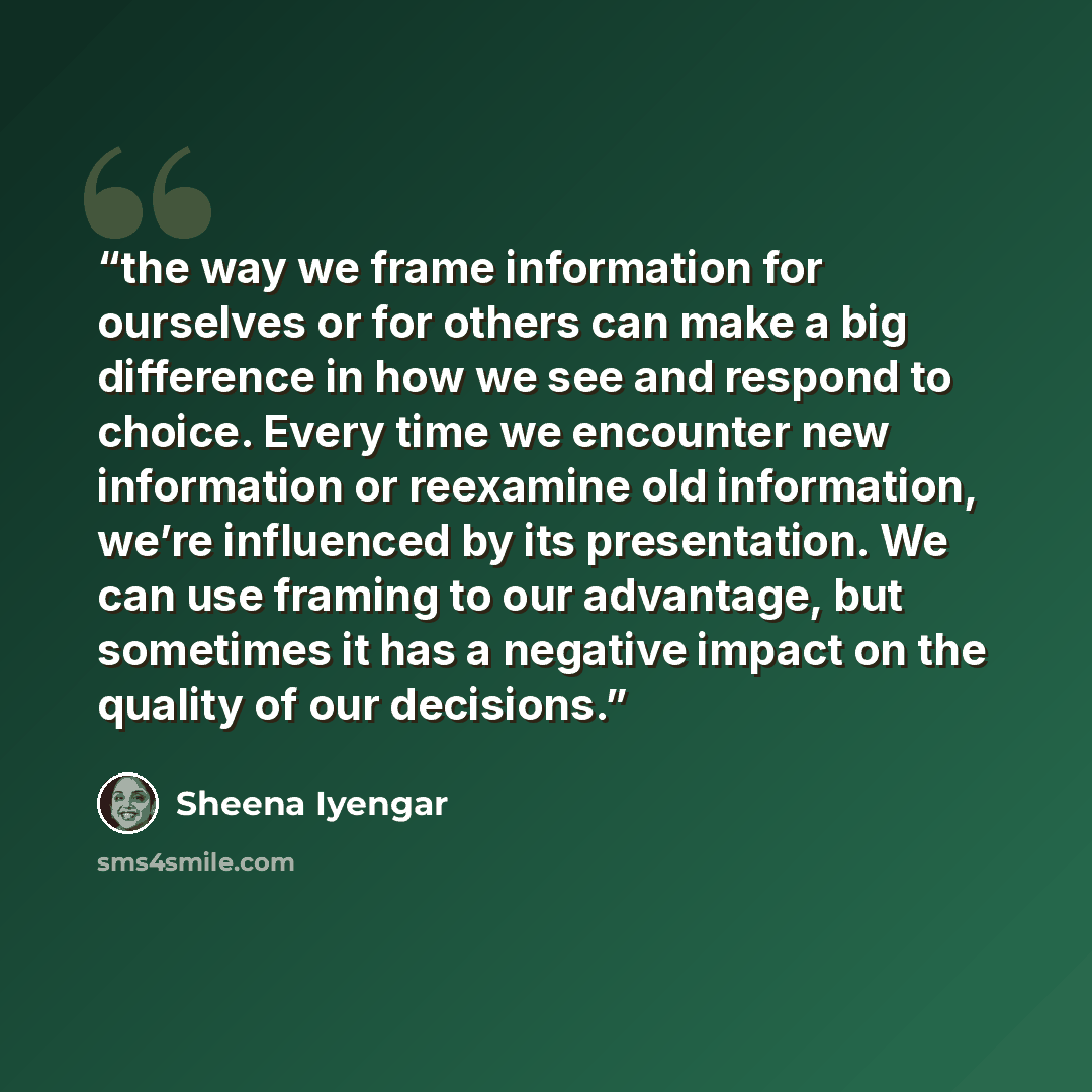 “the way we frame information for ourselves or for others can make a big difference in how we see and respond to choice. Every time we encounter new information or reexamine old information, we’re influenced by its presentation. We can use framing to our advantage, but sometimes it has a negative…” quote by Sheena Iyengar