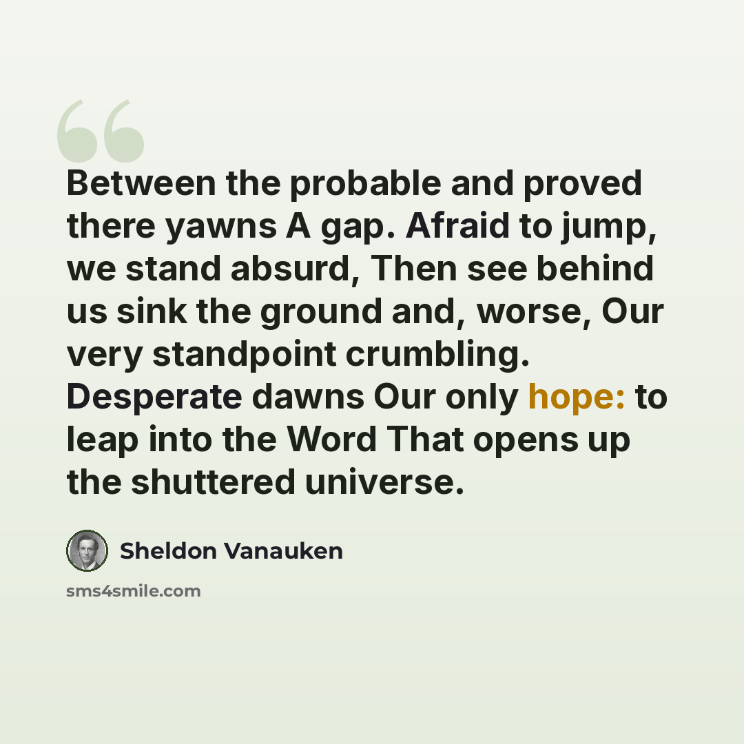 “Between the probable and proved there yawns A gap. Afraid to jump, we stand absurd, Then see behind us sink the ground and, worse, Our very standpoint crumbling. Desperate dawns Our only hope: to leap into the Word That opens up the shuttered universe.” quote by Sheldon Vanauken