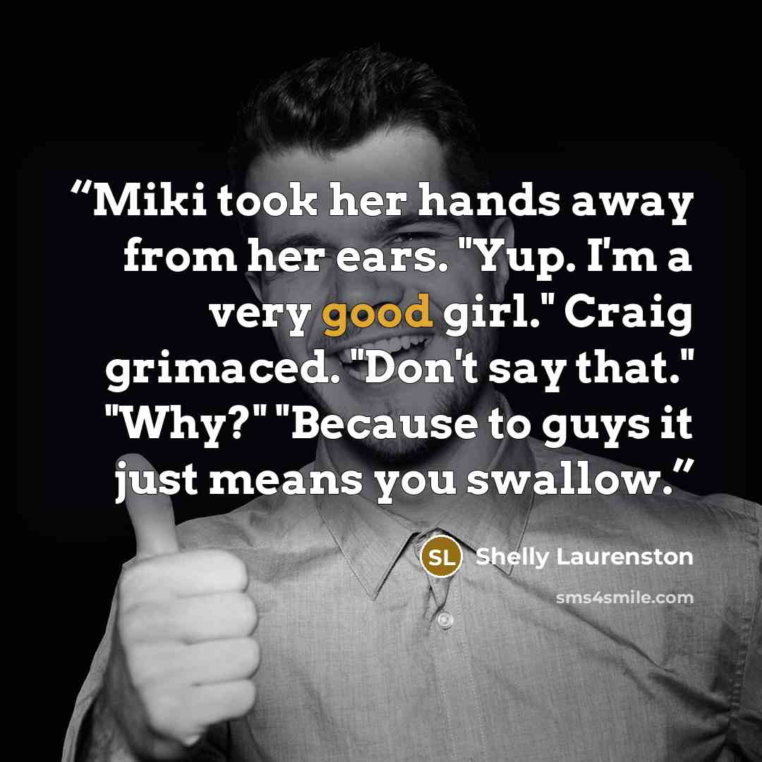 “Miki took her hands away from her ears. "Yup. I'm a very good girl." Craig grimaced. "Don't say that." "Why?" "Because to guys it just means you swallow.” quote by Shelly Laurenston