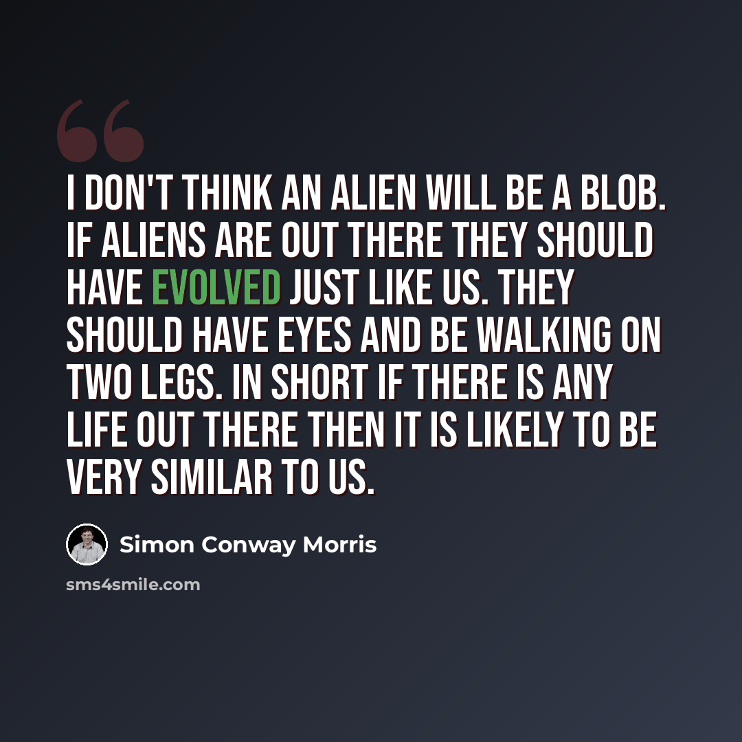 “I don't think an alien will be a blob. If aliens are out there they should have evolved just like us. They should have eyes and be walking on two legs. In short if there is any life out there then it is likely to be very similar to us.” quote by Simon Conway Morris