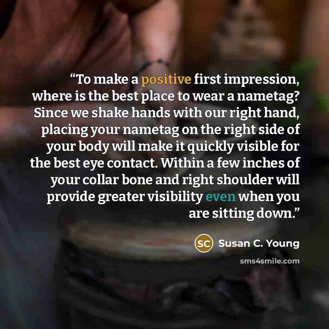 “To make a positive first impression, where is the best place to wear a nametag? Since we shake hands with our right hand, placing your nametag on the right side of your body will make it quickly visible for the best eye contact. Within a few inches of your collar bone and right shoulder will…” quote by Susan C. Young