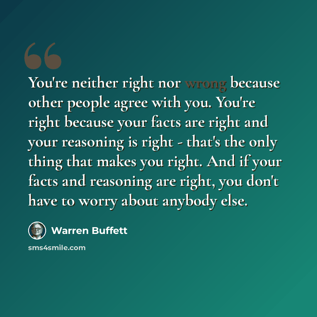 “You're neither right nor wrong because other people agree with you. You're right because your facts are right and your reasoning is right - that's the only thing that makes you right. And if your facts and reasoning are right, you don't have to worry about anybody else.” quote by Warren Buffett