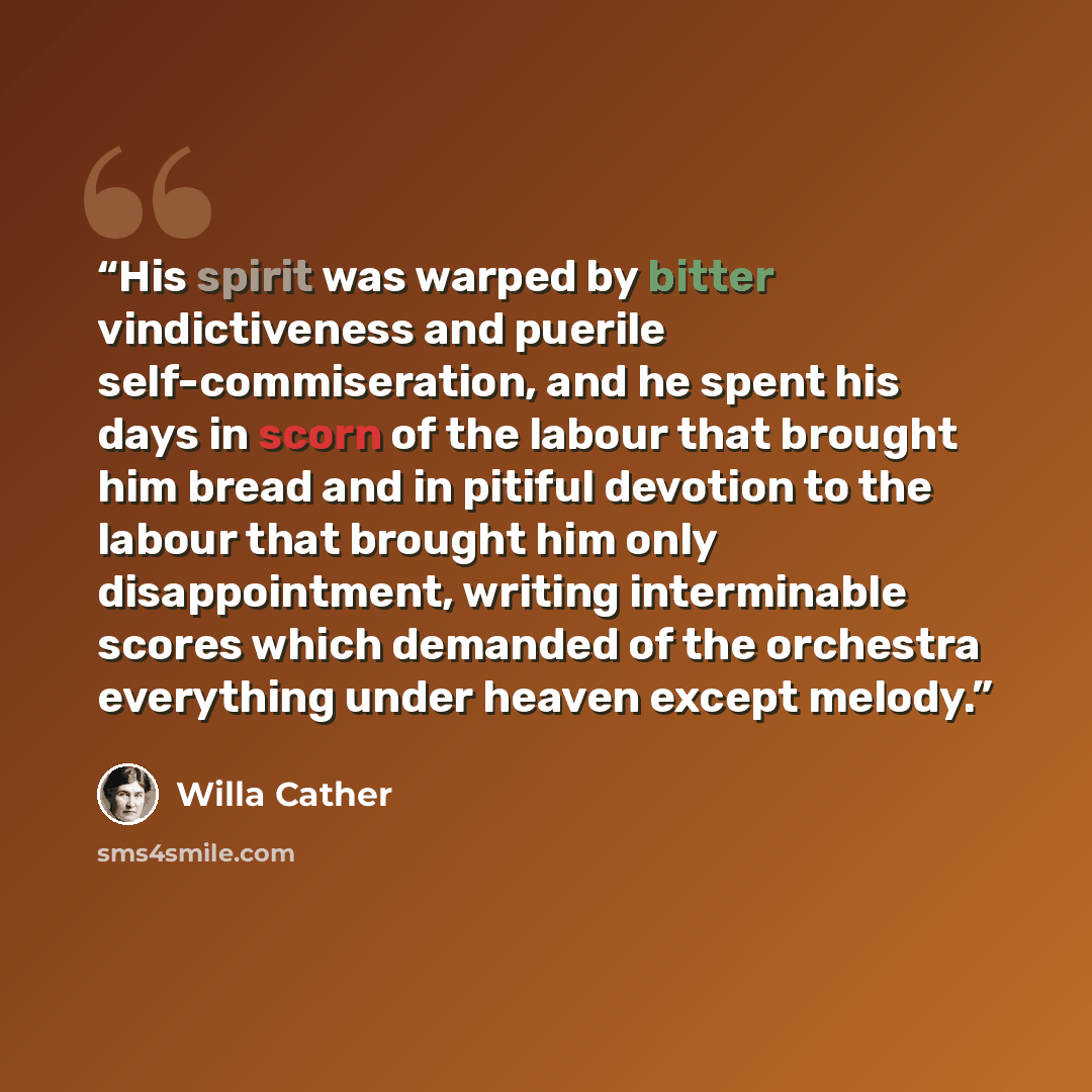“His spirit was warped by bitter vindictiveness and puerile self-commiseration, and he spent his days in scorn of the labour that brought him bread and in pitiful devotion to the labour that brought him only disappointment, writing interminable scores which demanded of the orchestra everything…” quote by Willa Cather
