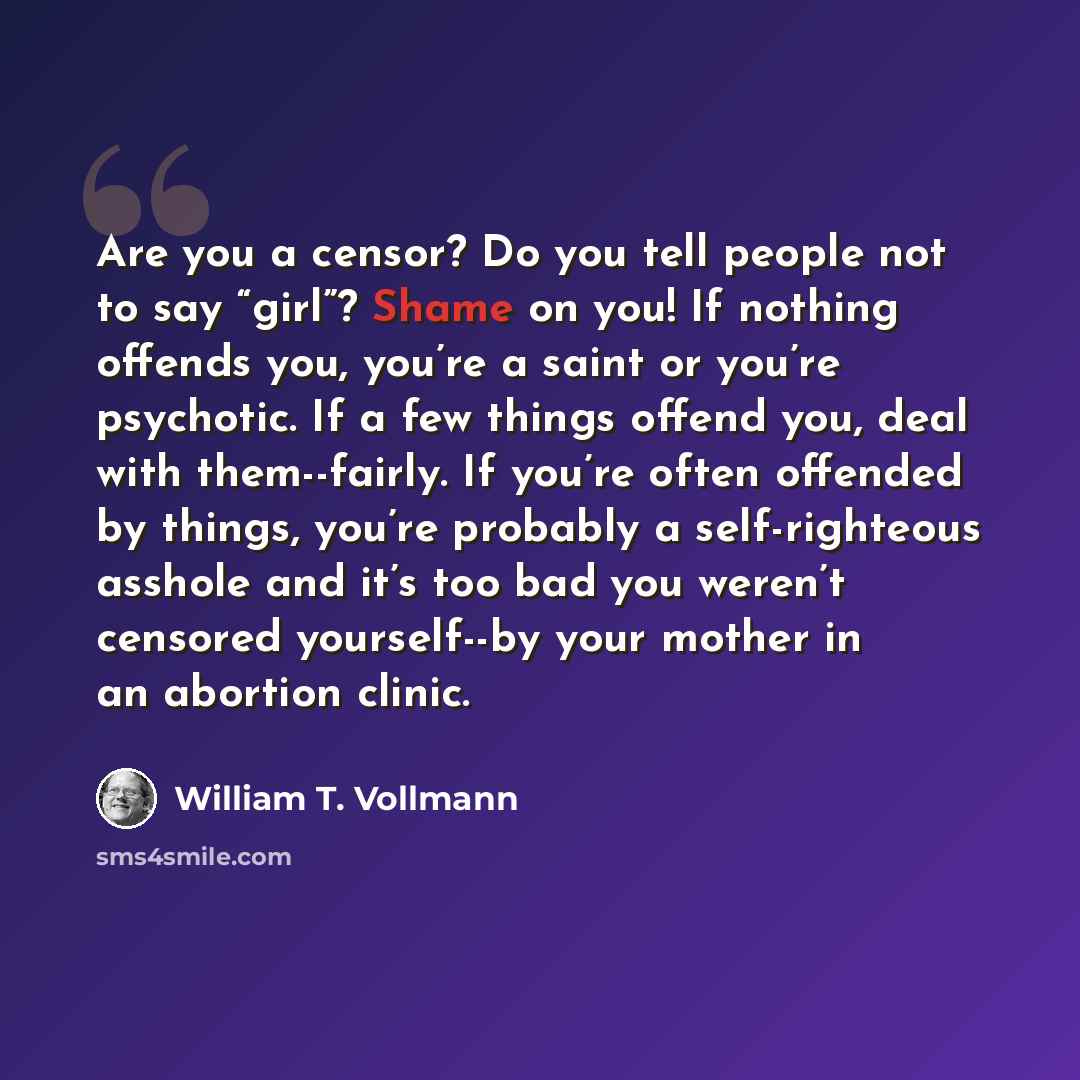 “Are you a censor? Do you tell people not to say “girl”? Shame on you! If nothing offends you, you’re a saint or you’re psychotic. If a few things offend you, deal with them--fairly. If you’re often offended by things, you’re probably a self-righteous asshole and it’s too bad you weren’t censored…” quote by William T. Vollmann
