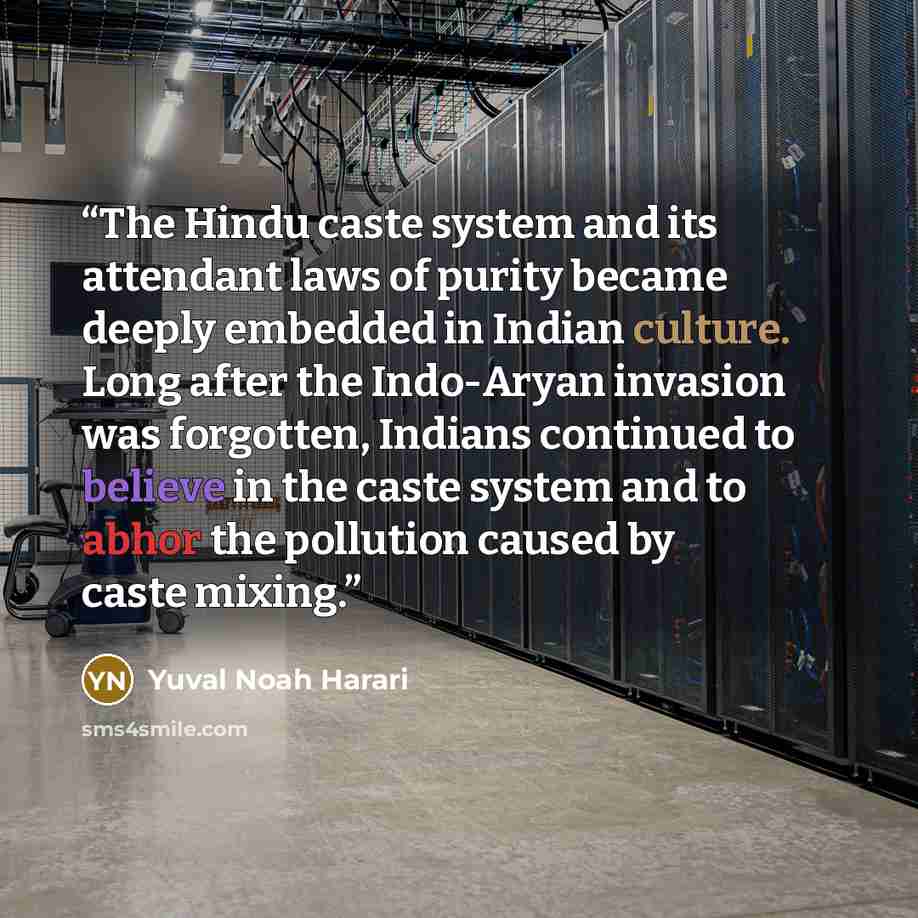 “The Hindu caste system and its attendant laws of purity became deeply embedded in Indian culture. Long after the Indo-Aryan invasion was forgotten, Indians continued to believe in the caste system and to abhor the pollution caused by caste mixing.” quote by Yuval Noah Harari