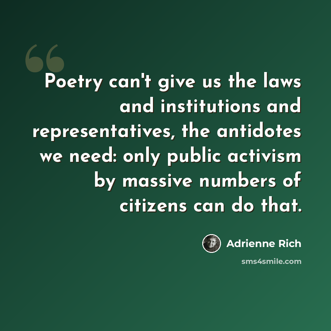 “Poetry can't give us the laws and institutions and representatives, the antidotes we need: only public activism by massive numbers of citizens can do that.” quote by Adrienne Rich